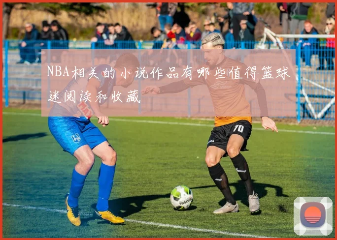 NBA相关的小说作品有哪些值得篮球迷阅读和收藏