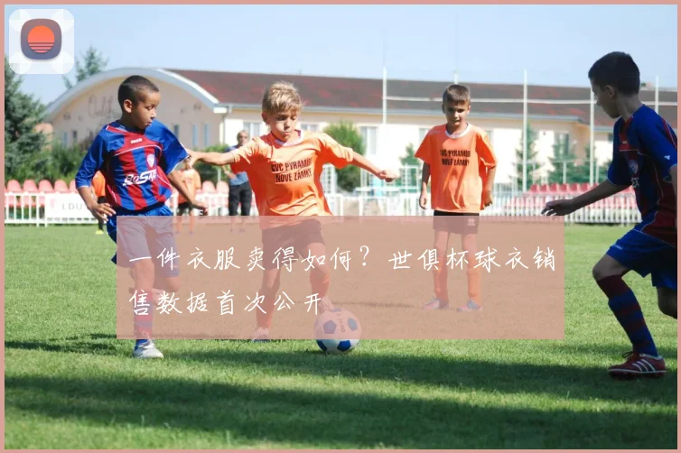 一件衣服卖得如何？世俱杯球衣销售数据首次公开