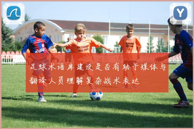 足球术语库建设是否有助于媒体与翻译人员理解复杂战术表达